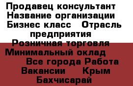 Продавец-консультант › Название организации ­ Бизнес класс › Отрасль предприятия ­ Розничная торговля › Минимальный оклад ­ 35 000 - Все города Работа » Вакансии   . Крым,Бахчисарай